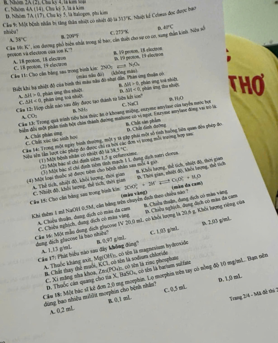 B, Nhóm 2A (2), Chu kỳ 4, là kim loại
C. Nhóm 4A (14), Chu kỳ 3, là á kím
D. Nhóm 7A (17), Chu kỳ 5, là halogen, phí kim
Câu 9: Một bệnh nhân bị tăng thân nhiệt có nhiệt độ là 313°K. Nhiệt kế Celsius đọc được bao
nhiêu? C. 273°K D. 40°C
A. 38°C B. 209°F
Câu 10:K^+ , ion dương phổ biến nhất trong tế bào, cản thiết cho sự co cơ, xung thần kinh. Nêu số
proton và electron của ion K*?
A. 18 proton, 18 electron B. 19 proton, 18 electron
D. 19 proton, 19 electron
C. 18 proton, 19 electron
Câu 11: Cho cân bằng sau trong bình kín: 2NO_2 N_2O_4
(màu nâu đỏ)     (không màu).
Biết khi hạ nhiệt độ của bình thì màu nâu đỏ nhạt dân. Phán ứng thuận có:
A. △ H>0 , phản ứng thu nhiệt. B. △ H>0 , phân ứng toả nhiệt.
D.
C. △ H<0</tex> , phân ứng toả nhiệt. △ H<0</tex> 0, phán ứng thu nhiệt.
THO
Câu 12: Hợp chất nào sau đây được tạo thành từ liên kết ion?
D. H_2O
A. CO_2 NH_3 C. NaCl
B.
Câu 13: Trong quá trình tiêu hóa thức ăn ở khoang miệng, enzyme amylase của tuyến nước bọt
biến đỗi một phần tính bột chín thành đường maltose có vị ngọt. Enzyme amylase đóng vai trò là:
D. Chất dinh dưỡng
A. Chất phản ứng B. Chất sản phẩm
Câu 14: Trong một ngày binh thường, một y tá gặp phải một số tình huống liên quan đến phép đo.
C. Chất xúc tác sinh học
Nêu tên lần lượt các phép đo được chi ra bởi các đơn vị trong mỗi trường hợp sau:
(1) Một bệnh nhân có nhiệt độ là 38,5°C.
(2) Một bác sĩ chỉ định tiêm 1,5 g cefuroxime.
(3) Một bác sĩ chỉ định tiêm tĩnh mạch 1 L dung dịch natri clorua.
(4) Một loại thuốc sẽ được tiêm cho bệnh nhân sau mỗi 4 giờ.
A. Thể tích, nhiệt độ, khối lượng, thời gian B. Khối lượng, thể tích, nhiệt độ, thời gian
C. Nhiệt độ, khối lượng, thể tích, thời gian D. Thời gian, nhiệt độ, khối lượng, thể tích
(màu vàng) (màu da cam)
Câu 15: Cho cân bằng sau trong bình kín: 2CrO_4^((2-)+2H^+) -· Cr_2O_7^(2+H_2)O
Khi thêm 1 ml NaOH 0,5M, cân bằng trên chuyển dịch theo chiều nào ?
A. Chiều thuận, dung dịch có màu da cam B. Chiều thuận, dung dịch có màu vàng
C. Chiều nghịch, dung dịch có màu vàng D. Chiều nghịch, dung dịch có màu da cam
Câu 16: Một mẫu dung dịch glucose IV 20,0 mL có khối lượng là 20,6 g. Khối lượng riêng của
D. 2,03 g/mL
dung dịch glucose là bao nhiêu?
A. 1,13 g/mL B. 0,97 g/mL C. 1,03 g/mL
Câu 17: Phát biểu nảo sau đây không đúng?
A. Thuốc kháng axít, 1 Mg(OH) 2, có tên là magnesium hydroxide
B. Chất thay thể muối, KCl, có tên là sodium chloride
C. Xi măng nha khoa, Zn_3(PO_4)_2 , có tên là zinc phosphate
D. Thuốc cản quang cho tia X, BaSO₄, có tên là barium sulfate
Câu 18: Một bác sĩ kê đơn 2,0 mg morphin. Lọ morphin trên tay có nồng độ 10 mg/mL. Bạn nên
D. 1,0 mL
dùng bao nhiêu mililit morphin cho bệnh nhân?
Trang 2/4 - Mã đề thi 2
A. 0,2 mL B. 0,1 mL C. 0,5 mL