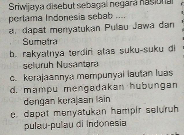 Sriwijaya disebut sebagai negara nasional
pertama Indonesia sebab ....
a. dapat menyatukan Pulau Jawa dan
Sumatra
b. rakyatnya terdiri atas suku-suku di
seluruh Nusantara
c. kerajaannya mempunyai lautan luas
d. mampu mengadakan hubungan
dengan kerajaan lain
e. dapat menyatukan hampir seluruh
pulau-pulau di Indonesia