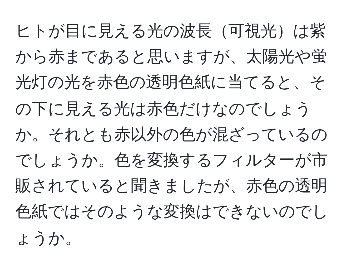 ヒトが目に見える光の波長可視光は紫から赤まであると思いますが、太陽光や蛍光灯の光を赤色の透明色紙に当てると、その下に見える光は赤色だけなのでしょうか。それとも赤以外の色が混ざっているのでしょうか。色を変換するフィルターが市販されていると聞きましたが、赤色の透明色紙ではそのような変換はできないのでしょうか。