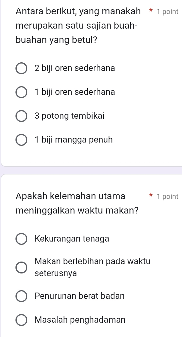 Antara berikut, yang manakah * 1 point
merupakan satu sajian buah-
buahan yang betul?
2 biji oren sederhana
1 biji oren sederhana
3 potong tembikai
1 biji mangga penuh
Apakah kelemahan utama 1 point
meninggalkan waktu makan?
Kekurangan tenaga
Makan berlebihan pada waktu
seterusnya
Penurunan berat badan
Masalah penghadaman