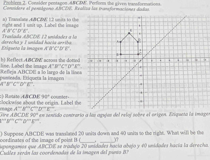 Problem 2. Consider pentagon ABCDE. Perform the given transformations. 
Considere el pentágono ABCDE. Realiza las transformaciones dadas. 
a) Translate ABCDE 12 units to the 
right and 1 unit up. Label the image
A'B'C'D'E'. 
Traslada ABCDE 12 unidades a la 
derecha y 1 unidad hacia arriba. 
Etiqueta la imagen A'B'C'D'E'. 
b) Reflect ABCDE across the dotted 
line. Label the image A''B''C''D''E''. 
Refleja ABCDE a lo largo de la línea 
punteada. Etiqueta la imagen
A''B''C''D''E''. 
) Rotate ABCDE 90° counter- 
clockwise about the origin. Label the 
mage A'prime prime B'prime prime C'prime prime D'prime prime E'prime prime . 
Gire ABCDE90° en sentido contrario a las agujas del reloj sobre el origen. Etiqueta la imager 
1'''B'''C'''D'''E'''. 
) Suppose ABCDE was translated 20 units down and 40 units to the right. What will be the 
oordinates of the image of point B (_ _)? 
upongamos que ABCDE se tradujo 20 unidades hacia abajo y 40 unidades hacia la derecha. 
Cuáles serán las coordenadas de la imagen del punto B?