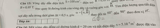 Vòng dây dẫn diện tích S=100cm^2 * điện trở R=0,01≤ 2
B=0,05T, trục quay là đường kính của vòng dây và vuông góc với B. Tìm điện lượng qua tiết điện 
sợi dây nếu trong thời gian △ t=0,5s , góc alpha =beginpmatrix 1&u n,Bendpmatrix thay đồi từ 60° dến 90° theo đơn vjmu C. 
Đáp án: 
Cân M: Một vòng đây đồng có đường kinh d=20cm và tiết diện dây s=5.10^(-6)m^2 được đặt vào