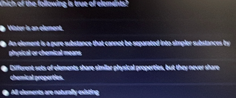Which of the following is true of elements?
Water is an element.
An element is a pure substance that cannot be separated into simpler substances by
physical or chemical means
Different sets of elements share similar physical properties, but they never share
chemical properties.
All elements are naturally existing