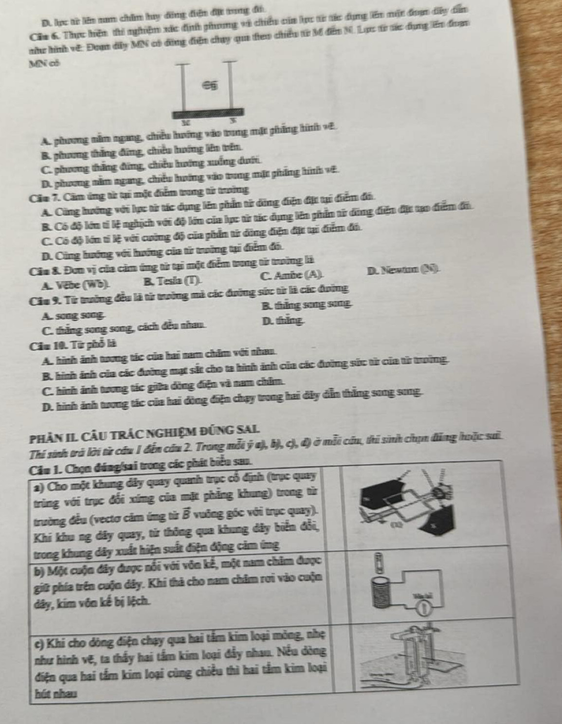 D. lc từ liên nm chim hy đng điện đặt trang đi
Cầu 6. Thực hện thi nghiệm xác địh phong và chiêu của lực từ tác dụng lên mặt đoợn đây dẫễn
nhu hình vớ: Đoạn đây MN có đồng điện chụy qua teo chiếu từ M đân M. Lạc từ tác đụng ên đoạn
bAī có
*
A. phương năm ngang, chiều hướng vào trung mặt phẳng hình vệ
B. phương thắng đứng, chiều hướng lên trên
C. phương thắng đứng, chiều hướng xuống dưới
D. phương năm ngang, chiếu hướng vào trung mặt phẳng hình vệ.
Câu 7. Căm ứng từ tại một điểm trong tử trưởng
A. Cũng hướng với lực từ tác dụng lên phần từ động điện đặt tại điểm đá
B. Có độ lớn tỉ lệ nghịch với độ lớn của lục từ tác dụng lên phần từ đũng điện đặt tạo điểm đã
C. Có độ lớn tí lệ với cuờng độ của phần từ động điện đặt tại điểm đá.
D. Cũng hướng với hướng của từ trưởng tại điểm đó.
Câu &. Đơn vị của căm ứng từ tại một điểm trung từ trưởng là
A. Vete (Wb). B. Tesla (T). C. Ambe (A) D. Newim (N).
Cầu 9. Từ trưởng đều là từ trưởng mà các đường sức từ là các đường
B. thắng song sing
A. song song
C. thắng song song, cách đều nhau. D. thắng
Cầu 10. Từ phổ là
A. hình ảnh tương tác của hai nam chăm với nhau
B. hình ánh của các đường mạt sắt cho ta hình ảnh của các đường sức từ của từ trưởng.
C. hình ảnh tương tác giữa đồng điện và nam chim.
D. hình ánh trơng tác của hai đòng điện chạy trong hai đây dẫn thắng song song.
PHảN IL CÂU TRÁC NGHIệM ĐỨNG SAl.
đến cầu 2. Trong mỗi ý a), b), c), đ) ở mỗi cầu, thi sinh chịn đăng huặc sai