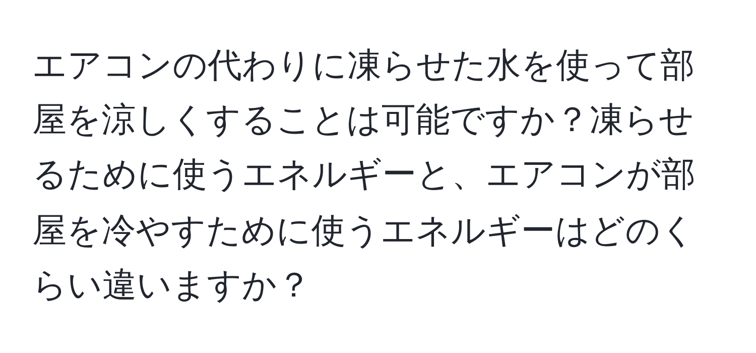 エアコンの代わりに凍らせた水を使って部屋を涼しくすることは可能ですか？凍らせるために使うエネルギーと、エアコンが部屋を冷やすために使うエネルギーはどのくらい違いますか？