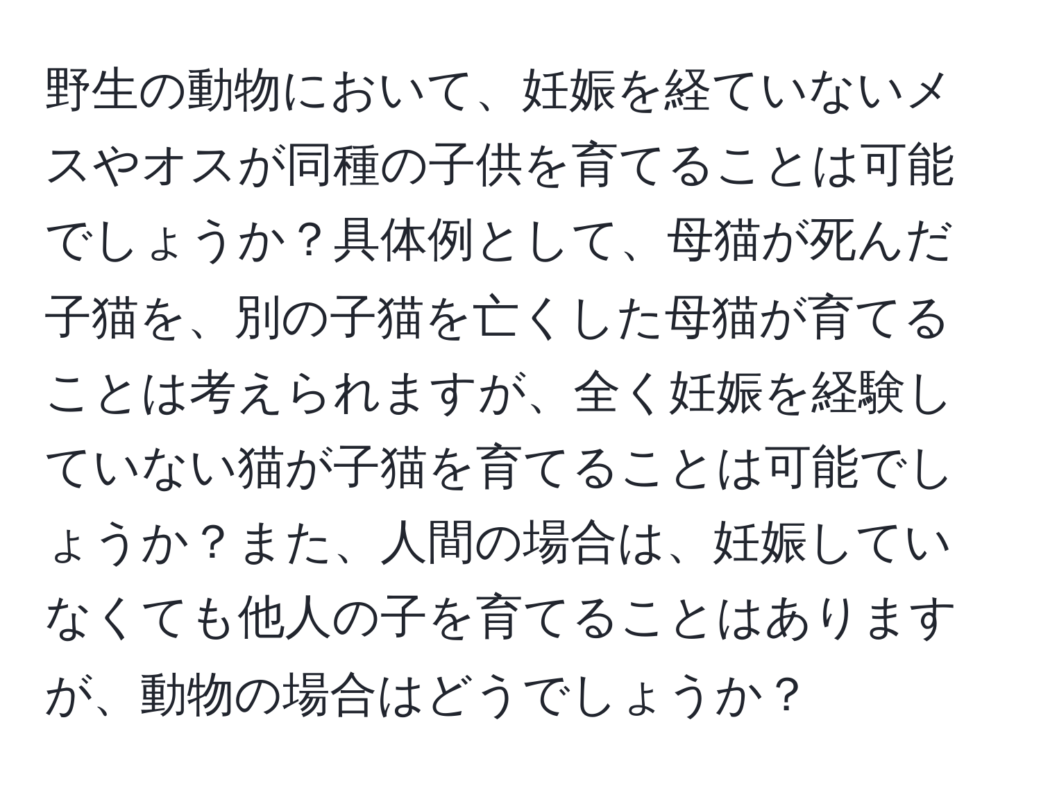 野生の動物において、妊娠を経ていないメスやオスが同種の子供を育てることは可能でしょうか？具体例として、母猫が死んだ子猫を、別の子猫を亡くした母猫が育てることは考えられますが、全く妊娠を経験していない猫が子猫を育てることは可能でしょうか？また、人間の場合は、妊娠していなくても他人の子を育てることはありますが、動物の場合はどうでしょうか？