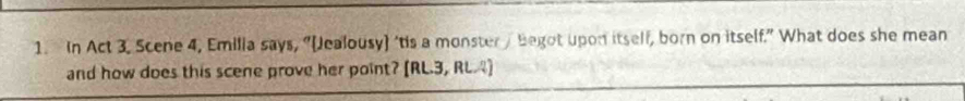 In Act 3. Scene 4, Emilia says, “[Jealousy) ‘tis a monster / Begot upon itself, born on itself.” What does she mean 
and how does this scene prove her point? [RL.3, RL.4]