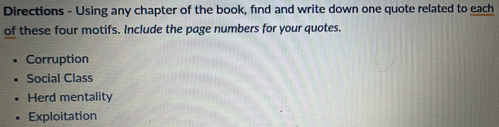 Directions - Using any chapter of the book, find and write down one quote related to each
of these four motifs. Include the page numbers for your quotes.
Corruption
Social Class
Herd mentality
Exploitation