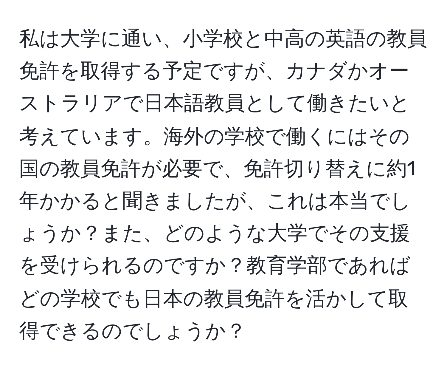 私は大学に通い、小学校と中高の英語の教員免許を取得する予定ですが、カナダかオーストラリアで日本語教員として働きたいと考えています。海外の学校で働くにはその国の教員免許が必要で、免許切り替えに約1年かかると聞きましたが、これは本当でしょうか？また、どのような大学でその支援を受けられるのですか？教育学部であればどの学校でも日本の教員免許を活かして取得できるのでしょうか？