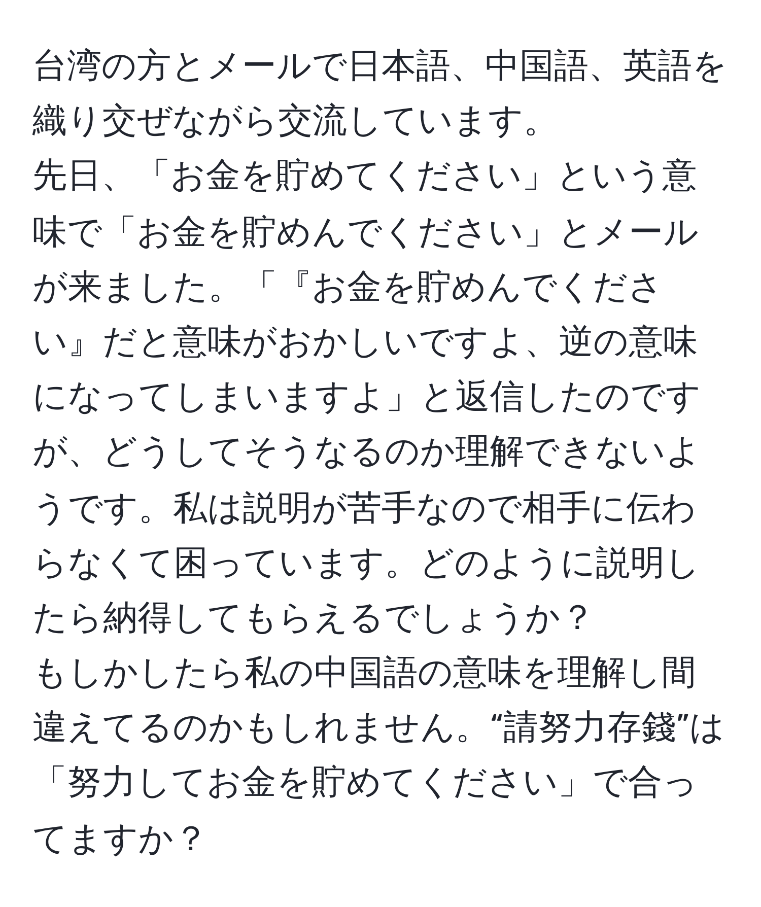 台湾の方とメールで日本語、中国語、英語を織り交ぜながら交流しています。  
先日、「お金を貯めてください」という意味で「お金を貯めんでください」とメールが来ました。「『お金を貯めんでください』だと意味がおかしいですよ、逆の意味になってしまいますよ」と返信したのですが、どうしてそうなるのか理解できないようです。私は説明が苦手なので相手に伝わらなくて困っています。どのように説明したら納得してもらえるでしょうか？  
もしかしたら私の中国語の意味を理解し間違えてるのかもしれません。“請努力存錢”は「努力してお金を貯めてください」で合ってますか？