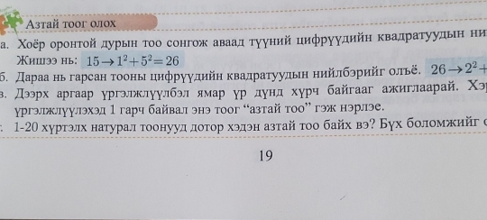 Astaň toor ωjox 
а. Χοёр оронτой дурын τοо сонгож аваад тууний цифруудийη κвадраτуудьιη ни 
ишээ нь: 15to 1^2+5^2=26
δ. Дараа нь гарсан тооньцηфруудийη κвадратуудьη ηийлбэрийг οльё, 26to 2^2+
β. Дээрх аргаар ургэлжлуулбэл ямар ур дунд хурч байгааг ажиглаарай, Χэ 
γргэлржлуулэхэд 1 гарч байвал энэ тоог “азтай тоо” гэж нэрлэе. 
1-20 хуртэлх натурал тоонууд дотор хэдэн азтай τοо байх вэ? Бух боломжийг с 
19