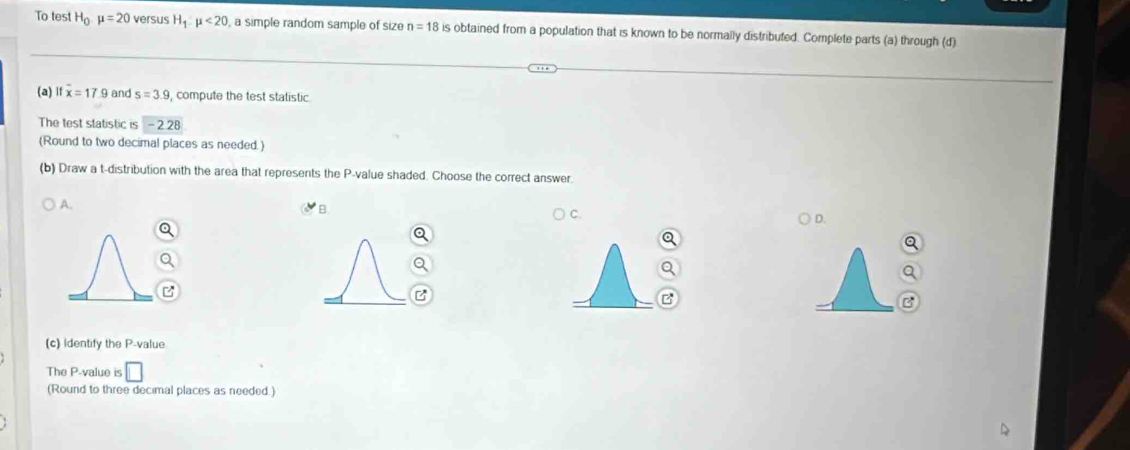 To test H_0 mu =20 versus H_1:mu <20</tex> , a simple random sample of size n=18 is obtained from a population that is known to be normally distributed. Complete parts (a) through (d)
(a) overline x=17.9 and s=3.9 compute the test statistic
The test statistic is -2.28
(Round to two decimal places as needed.)
(b) Draw a t-distribution with the area that represents the P -value shaded. Choose the correct answer
A.
B.
C.
D.
(c) Identify the P -value
The P -value is □ 
(Round to three decimal places as needed.)