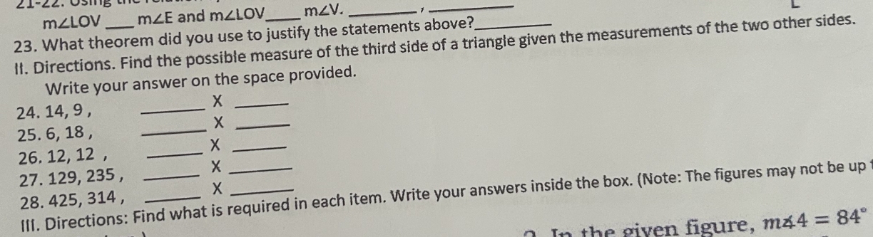 21-22. Ösing
m∠ LOV m∠ E and m∠ LOV m∠ V. _ 
1 
_ 
23. What theorem did you use to justify the statements above? 
lI. Directions. Find the possible measure of the third side of a triangle given the measurements of the two other sides. 
Write your answer on the space provided. 
_X 
24. 14, 9 ,_ 
_X 
25. 6, 18 ,_ 
_X 
26. 12, 12 ,_ 
27. 129, 235 ,_ 
X 
III. Directions: Find what is required in each item. Write your answers inside the box. (Note: The figures may not be up 
28. 425, 314 ,_ 
X 
In the given figure, m∠ 4=84°