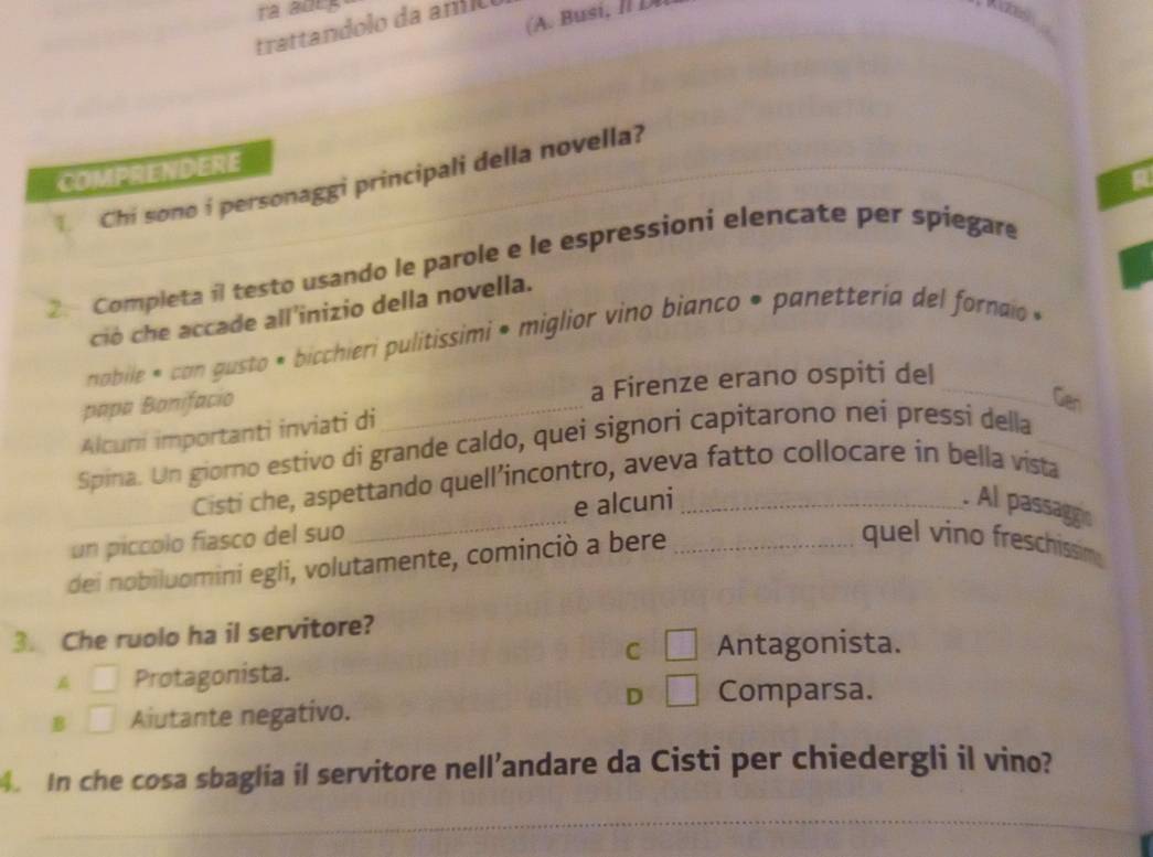 ra adeg
trattandolo da anío
COMPRENDERE
Chi sono i personaggi principali della novella?
2. Completa il testo usando le parole e le espressioni elencate per spiegare
ció che accade all'inizio della novella.
nabile * con gusto * bicchieri pulitissimi • miglior vino bianco • panetteria del fornaio »
papa Bonifacio _a Firenze erano ospiti del_
Gen
Alcuni importanti inviati di
Spina. Un giorno estivo di grande caldo, quei signori capitarono nei pressi della_
Cisti che, aspettando quell’incontro, aveva fatto collocare in bella vista
un piccolo fiasco del suo _e alcuni_
. Al passaggin
dei nobiluomini egli, volutamente, cominciò a bere_
quel vino freschissime
3. Che ruolo ha il servitore?
C □ Antagonista.
A □ Protagonista.
D □ Comparsa.
B □ Aiutante negativo.
. In che cosa sbaglia il servitore nell’andare da Cisti per chiedergli il vino?