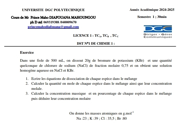 UNIVERSITE DGC POLYTECHNIQUE Année Académique 2024-2025 
Cours de Mr Prince Maho DIAFOUANA MAHOUNGOU Semestre 1; 30min
ph D std 069319388 /040009670 
princemahodiafouana@gmail.com 
LICENCE 1:TC_A, TC_B, TC_c Diriger : Gérer Communiquer 
DST N^o1 DE CHIMIE 1 : 
Exercice 
Dans une fiole de 500 mL, on dissout 20g de bromure de potassium (KBr) et une quantité 
quelconque de chlorure de sodium (NaCl) de fraction molaire 0,75 et on obtient une solution 
homogène aqueuse en NaCl et KBr. 
1. Ecrire les équations de dissociation de chaque espèce dans le mélange 
2. Calculer la quantité en mole de chaque espèce dans le mélange ainsi que leur concentration 
molale. 
3. Calculer la concentration massique et en pourcentage de chaque espèce dans le mélange 
puis déduire leur concentration molaire 
On donne les masses atomiques en g.mol^(-1)
Na:23; K:39; Cl:35.5; Br:80