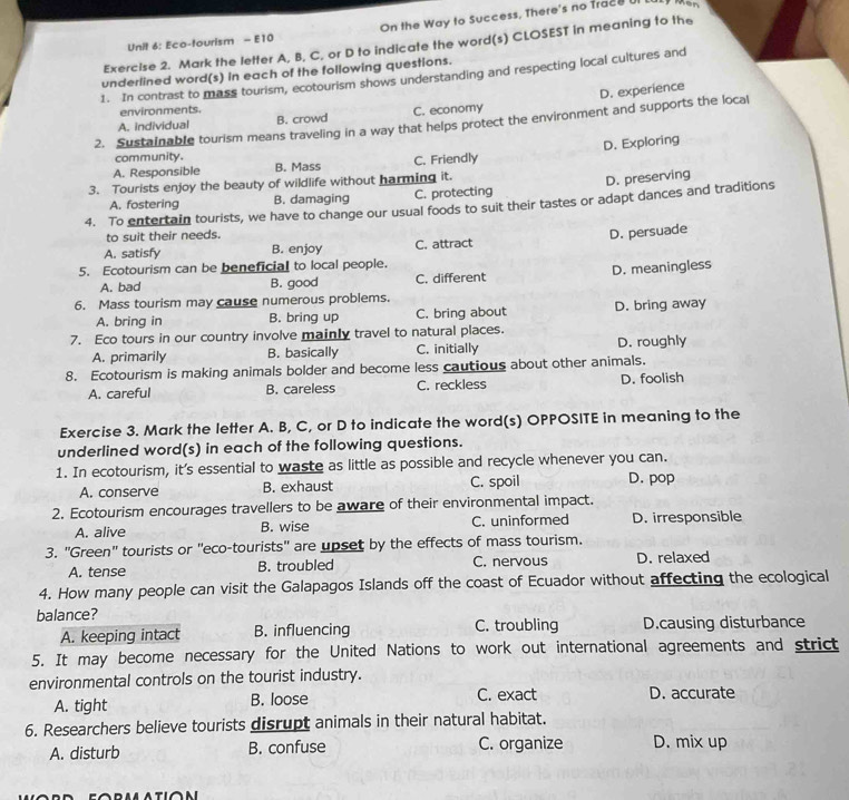 Eco-tourism - E10 On the Way to Success, There's no Trace UI
Exercise 2. Mark the letter A, B, C, or D to indicate the word(s) CLOSEST in meaning to the
underlined word(s) in each of the following questions.
1. In contrast to mass tourism, ecotourism shows understanding and respecting local cultures and
D. experience
environments.
A. individual B. crowd C. economy
2. Sustainable tourism means traveling in a way that helps protect the environment and supports the local
A. Responsible B. Mass C, Friendly D. Exploring
community.
3. Tourists enjoy the beauty of wildlife without harming it.
A. fostering B. damaging C. protecting D. preserving
4. To entertain tourists, we have to change our usual foods to suit their tastes or adapt dances and traditions
to suit their needs.
A. satisfy B. enjoy C. attract D. persuade
5. Ecotourism can be beneficial to local people.
A. bad B. good C. different D. meaningless
6. Mass tourism may cause numerous problems.
A. bring in B. bring up C. bring about D. bring away
7. Eco tours in our country involve mainly travel to natural places.
A. primarily B. basically C. initially D. roughly
8. Ecotourism is making animals bolder and become less cautious about other animals.
A. careful B. careless C. reckless D. foolish
Exercise 3. Mark the letter A. B, C, or D to indicate the word(s) OPPOSITE in meaning to the
underlined word(s) in each of the following questions.
1. In ecotourism, it's essential to waste as little as possible and recycle whenever you can.
A. conserve B. exhaust C. spoil D. pop
2. Ecotourism encourages travellers to be aware of their environmental impact.
A. alive B. wise C. uninformed D. irresponsible
3. "Green" tourists or "eco-tourists" are upset by the effects of mass tourism.
A. tense B. troubled C. nervous D. relaxed
4. How many people can visit the Galapagos Islands off the coast of Ecuador without affecting the ecological
balance? C. troubling D.causing disturbance
A. keeping intact B. influencing
5. It may become necessary for the United Nations to work out international agreements and strict
environmental controls on the tourist industry.
A. tight B. loose C. exact D. accurate
6. Researchers believe tourists disrupt animals in their natural habitat.
A. disturb B. confuse C. organize D. mix up