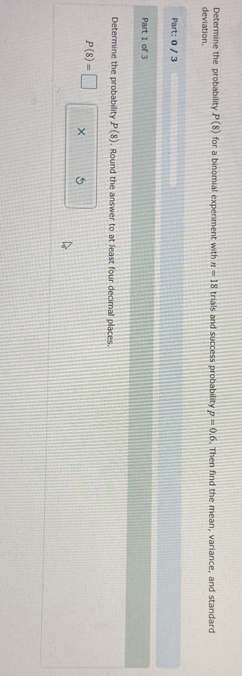 Determine the probability P(8) for a binomial experiment with n=18 trials and success probability p=0.6. Then find the mean, variance, and standard 
deviation. 
Part: 0 / 3 
Part 1 of 3 
Determine the probability P(8). Round the answer to at least four decimal places.
P(8)=□ × 5