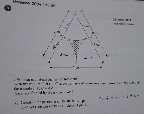 November 2004 4H Q.20 
3 
Diagram NOT 
accurately drawn
ABC is an equilateral triangle of side 8 cm. 
With the vertices A, B and C' as centres, arcs of radius 4 cm are drawn to cut the sides of 
the triangle at P, Q and R. 
The shape formed by the arcs is shaded. 
(a) Calculate the perimeter of the shaded shape. 
Give your answer correct to I decimal place.