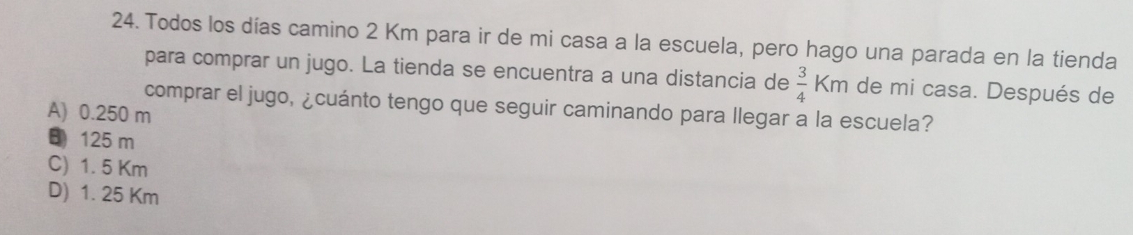 Todos los días camino 2 Km para ir de mi casa a la escuela, pero hago una parada en la tienda
para comprar un jugo. La tienda se encuentra a una distancia de  3/4 km de mi casa. Después de
comprar el jugo, ¿cuánto tengo que seguir caminando para llegar a la escuela?
A) 0.250 m
125 m
C) 1. 5 Km
D) 1. 25 Km