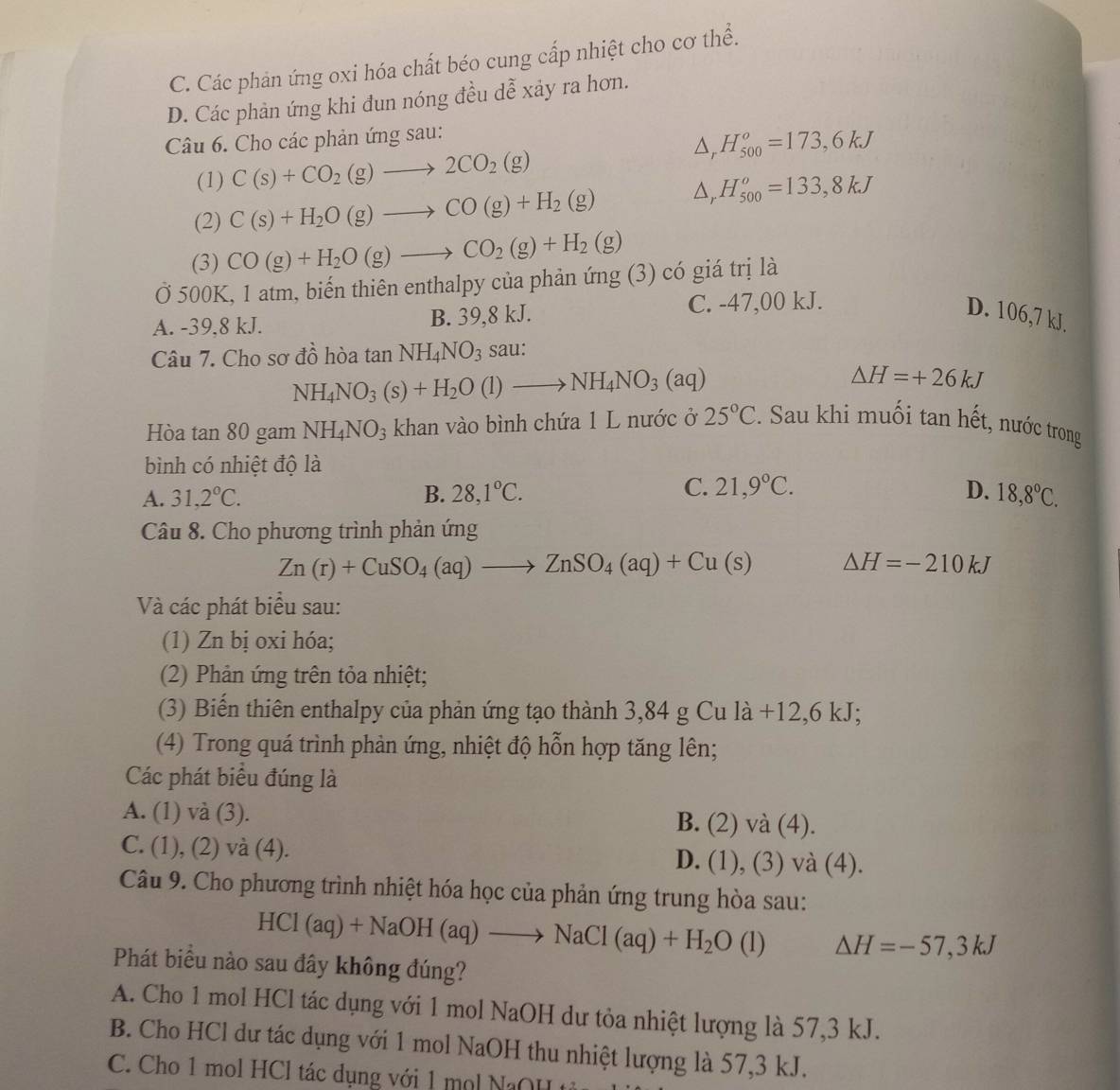 C. Các phản ứng oxi hóa chất béo cung cấp nhiệt cho cơ thể.
D. Các phản ứng khi đun nóng đều dễ xảy ra hơn.
Câu 6. Cho các phản ứng sau:
△ _rH_(500)^o=173,6kJ
(1) C(s)+CO_2(g)to 2CO_2(g)
(2) C(s)+H_2O(g)to CO(g)+H_2(g)
△ _  H_(500)^o=133,8kJ
(3) CO(g)+H_2O(g)to CO_2(g)+H_2(g)
Ở 500K, 1 atm, biến thiên enthalpy của phản ứng (3) có giá trị là
A. -39,8 kJ. B. 39,8 kJ. C. -47,00 kJ. D. 106,7 kJ.
Câu 7. Cho sơ đồ hòa tan NH_4NO_3 sau:
NH_4NO_3(s)+H_2O(l)to NH_4NO_3(aq)
△ H=+26kJ
Hòa tan 80 gam NH_4NO_3 khan vào bình chứa 1 L nước ở 25°C :. Sau khi muối tan hết, nước trong
bình có nhiệt độ là
C.
A. 31,2°C. B. 28,1°C. 21,9°C. D. 18,8°C.
Câu 8. Cho phương trình phản ứng
Zn(r)+CuSO_4(aq)to ZnSO_4(aq)+Cu(s) △ H=-210kJ
Và các phát biểu sau:
(1) Zn bị oxi hóa;
(2) Phản ứng trên tỏa nhiệt;
(3) Biến thiên enthalpy của phản ứng tạo thành 3,84 g Cu là +12,6 kJ;
(4) Trong quá trình phản ứng, nhiệt độ hỗn hợp tăng lên;
Các phát biểu đúng là
A. (1) và (3). B. (2)va(4).
C. (1), (2) và (4). D. (1),(3)va(4)
Câu 9. Cho phương trình nhiệt hóa học của phản ứng trung hòa sau:
HCl(aq)+NaOH(aq)to NaCl(aq)+H_2O (1 △ H=-57,3kJ
Phát biểu nào sau đây không đúng?
A. Cho 1 mol HCl tác dụng với 1 mol NaOH dư tỏa nhiệt lượng là 57,3 kJ.
B. Cho HCl dư tác dụng với 1 mol NaOH thu nhiệt lượng là 57,3 kJ.
C.  Cho 1 mol HCl tác dụng với 1 m