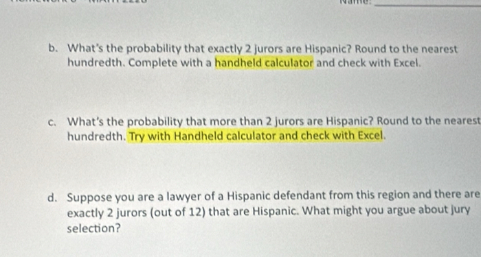 Name_ 
b. What’s the probability that exactly 2 jurors are Hispanic? Round to the nearest 
hundredth. Complete with a handheld calculator and check with Excel. 
c. What’s the probability that more than 2 jurors are Hispanic? Round to the nearest 
hundredth. Try with Handheld calculator and check with Excel. 
d. Suppose you are a lawyer of a Hispanic defendant from this region and there are 
exactly 2 jurors (out of 12) that are Hispanic. What might you argue about jury 
selection?