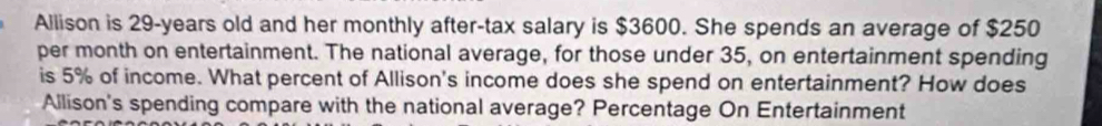 Allison is 29-years old and her monthly after-tax salary is $3600. She spends an average of $250
per month on entertainment. The national average, for those under 35, on entertainment spending 
is 5% of income. What percent of Allison's income does she spend on entertainment? How does 
Allison's spending compare with the national average? Percentage On Entertainment