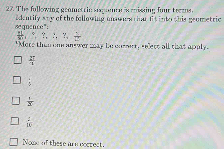 The following geometric sequence is missing four terms.
Identify any of the following answers that fit into this geometric
sequence*:
 81/80  ,?, ?, ?, ?,  2/15 
*More than one answer may be correct, select all that apply.
 27/40 
 1/5 
 9/20 
 3/10 
None of these are correct.