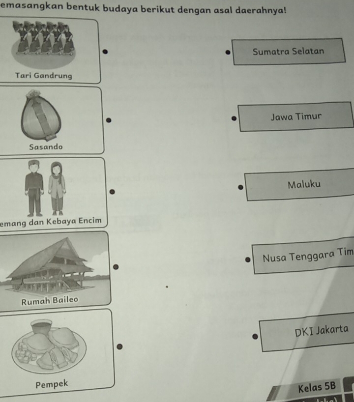 emasangkan bentuk budaya berikut dengan asal daerahnya!
Sumatra Selatan
Jawa Timur
Sasando
Maluku
emang dan Kebaya Encim
Nusa Tenggara Tim
DKI Jakarta
Pempek
Kelas 5B