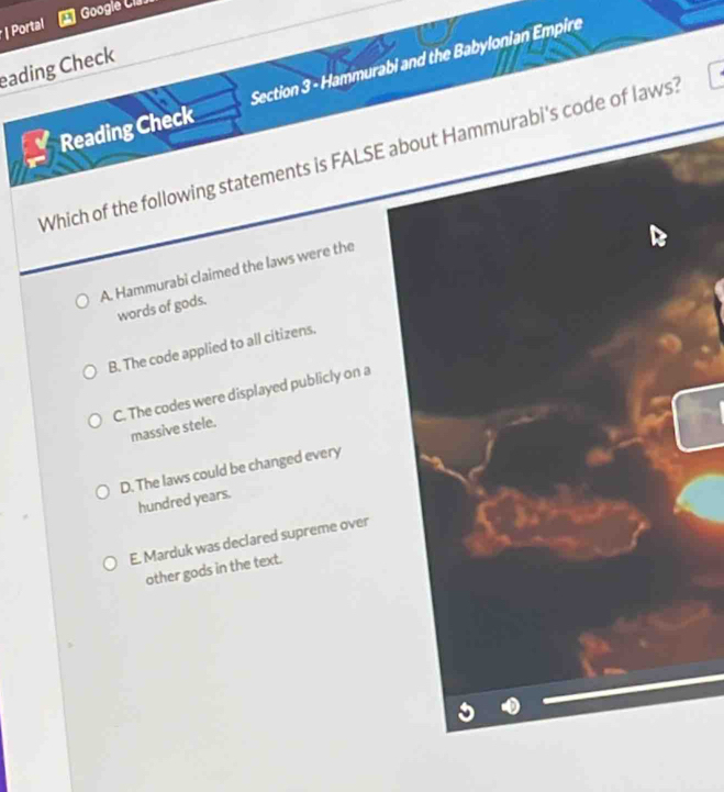 Googie Cia.
| Portal
eading Check
Reading Check Section 3 - Hammurabi and the Babylonian Empire
Which of the following statements is FALSE about Hammurabi's code of laws?
A. Hammurabi claimed the laws were the
words of gods.
B. The code applied to all citizens.
C. The codes were displayed publicly on a
massive stele.
D. The laws could be changed every
hundred years.
E. Marduk was declared supreme over
other gods in the text.