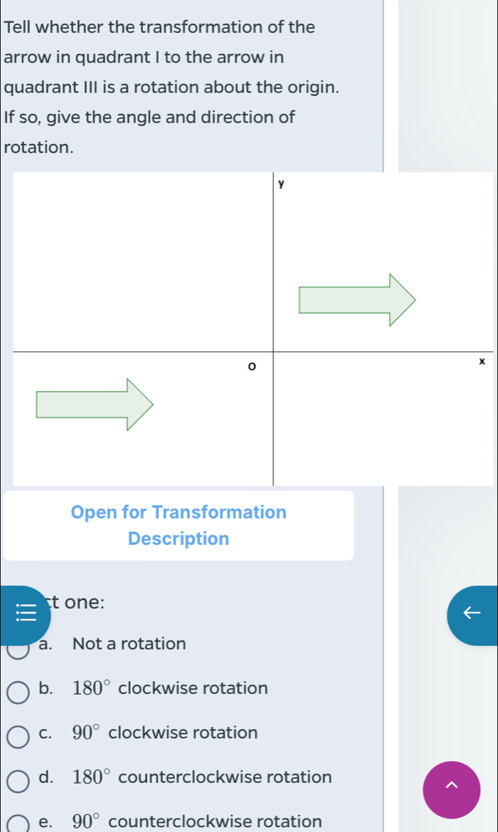 Tell whether the transformation of the
arrow in quadrant I to the arrow in
quadrant III is a rotation about the origin.
If so, give the angle and direction of
rotation.
y
0
x
Open for Transformation
Description
t one:

a. Not a rotation
b. 180° clockwise rotation
C. 90° clockwise rotation
d. 180° counterclockwise rotation
e. 90° counterclockwise rotation