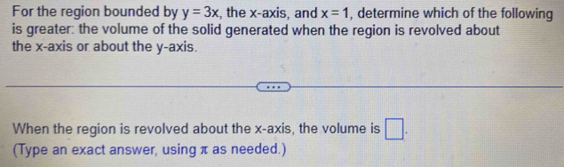 For the region bounded by y=3x , the x-axis, and x=1 , determine which of the following 
is greater: the volume of the solid generated when the region is revolved about 
the x-axis or about the y-axis. 
When the region is revolved about the x-axis, the volume is □. 
(Type an exact answer, using π as needed.)