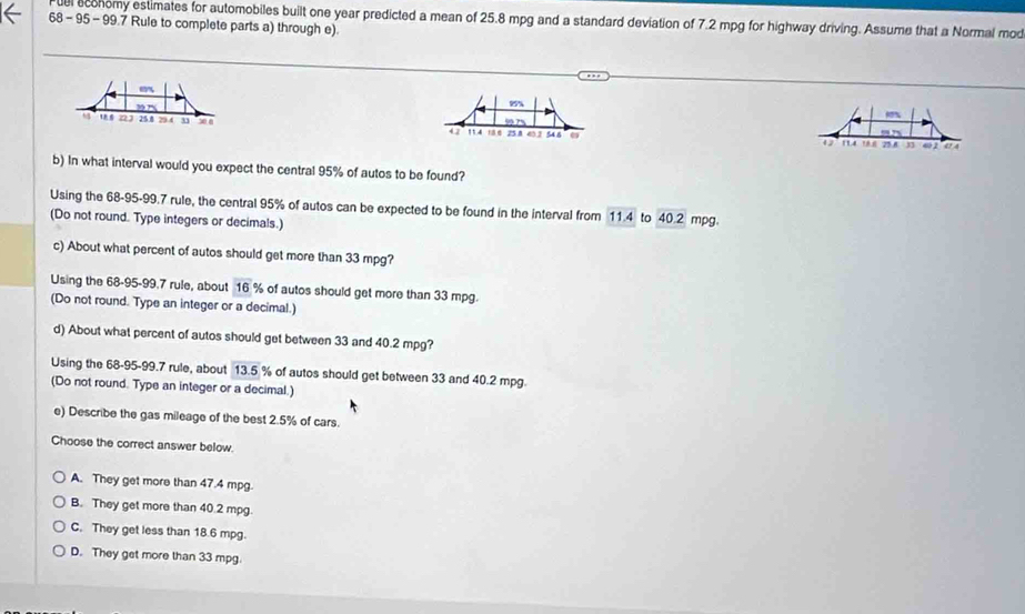 el economy estimates for automobiles built one year predicted a mean of 25.8 mpg and a standard deviation of 7.2 mpg for highway driving. Assume that a Normal mod
68 - 95 - 99.7 Rule to complete parts a) through e).
8%
18 e 25 1 60 2 54 8
42 11.4
47 ' 75 8 , a 04
b) In what interval would you expect the central 95% of autos to be found?
Using the 68-95-99.7 rule, the central 95% of autos can be expected to be found in the interval from 11.4 to 40.2 mpg.
(Do not round. Type integers or decimals.)
c) About what percent of autos should get more than 33 mpg?
Using the 68-95-99.7 rule, about 16 % of autos should get more than 33 mpg.
(Do not round. Type an integer or a decimal.)
d) About what percent of autos should get between 33 and 40.2 mpg?
Using the 68-95-99.7 rule, about 13.5 % of autos should get between 33 and 40.2 mpg.
(Do not round. Type an integer or a decimal.)
e) Describe the gas mileage of the best 2.5% of cars.
Choose the correct answer below.
A. They get more than 47.4 mpg.
B. They get more than 40.2 mpg.
C. They get less than 18.6 mpg.
D. They get more than 33 mpg