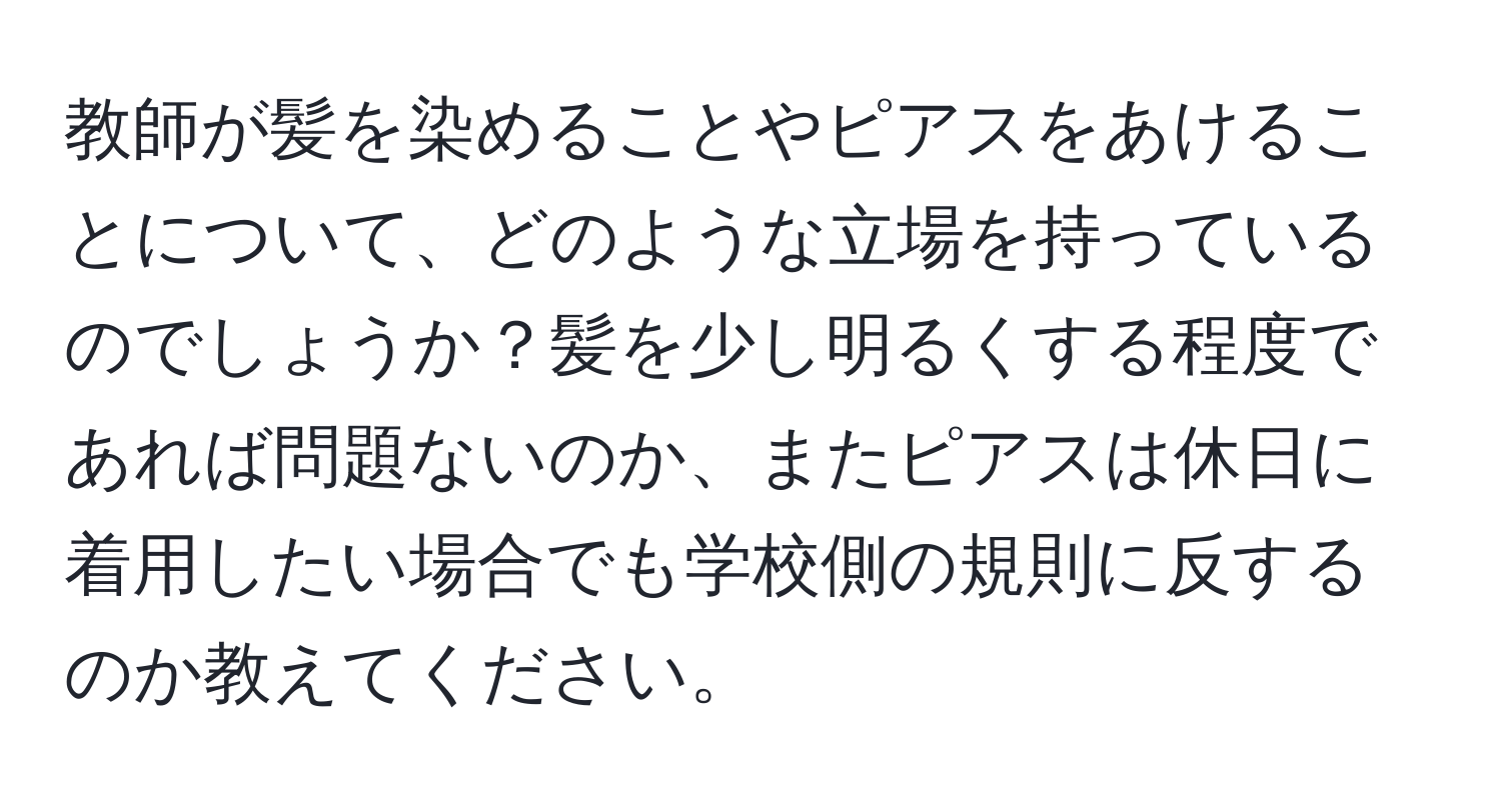 教師が髪を染めることやピアスをあけることについて、どのような立場を持っているのでしょうか？髪を少し明るくする程度であれば問題ないのか、またピアスは休日に着用したい場合でも学校側の規則に反するのか教えてください。