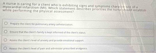 A nurse is caring for a client who is exhibiting signs and symptoms character stic of a
myocardial infarction (MI). Which statement describes priorities the nurse should establish
while performing the physical assessment?
Prepare the client for pulmonary artery catheterization.
Ensure that the client's family is kept informed of the client's status.
Assess the client's level of anxiety and provide emotional support.
Assess the client's level of pain and administer prescribed analgesics.