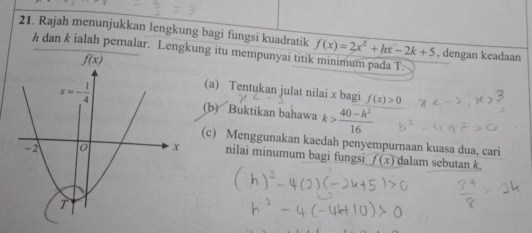 Rajah menunjukkan lengkung bagi fungsi kuadratik f(x)=2x^2+hx-2k+5 , dengan keadaan
h dan k ialah pemalar. Lengkung itu mempunyai titik minimum.pada T.
(a) Tentukan julat nilai x bagi f(x)>0
(b) Buktikan bahawa k> (40-h^2)/16 
(c) Menggunakan kaedah penyempurnaan kuasa dua, cari
nilai minumum bagi fungsi f(x) dalam sebutan k.