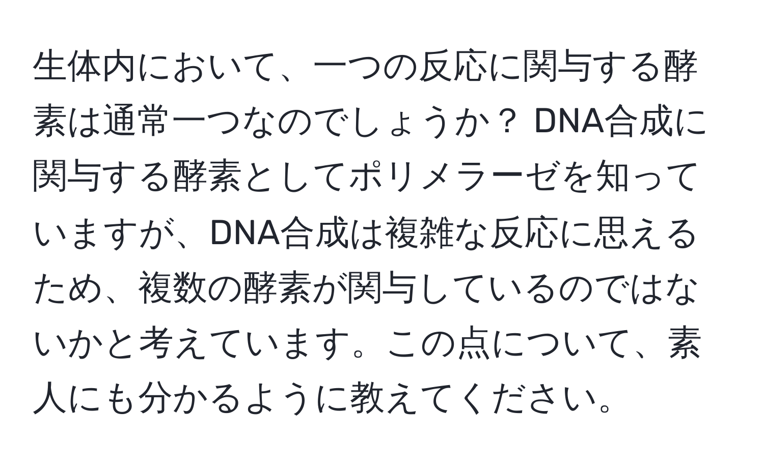 生体内において、一つの反応に関与する酵素は通常一つなのでしょうか？ DNA合成に関与する酵素としてポリメラーゼを知っていますが、DNA合成は複雑な反応に思えるため、複数の酵素が関与しているのではないかと考えています。この点について、素人にも分かるように教えてください。