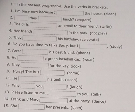 Fill in the present progressive. Use the verbs in brackets. 
1. I'm busy now because I the house. (clean) 
2. they lunch? (prepare) 
3. The girls an email to their friend. (write) 
4. Her friends in the park. (not play) 
5. They his birthday. (celebrate) 
6. Do you have time to talk? Sorry, but I . (study) 
7. Peter his best friend. (phone) 
8. He a green baseball cap. (wear) 
9. They for the key. (look) 
10. Hurry! The bus . (come) 
11. He his teeth. (clean) 
12. Why you ? (laugh) 
13. Please listen to me. I to you. (talk) 
14. Frank and Mary at the party. (dance) 
15. She her presents. (open)