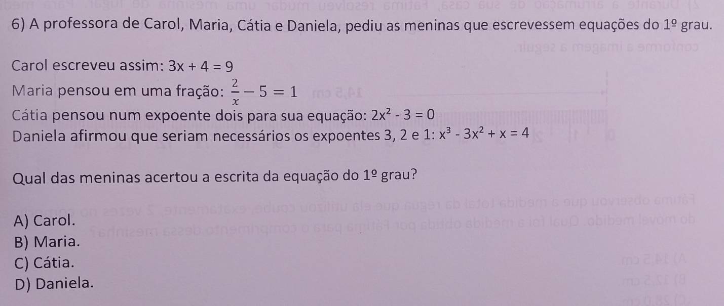 A professora de Carol, Maria, Cátia e Daniela, pediu as meninas que escrevessem equações do 1^(_ o)gr au.
Carol escreveu assim: 3x+4=9
Maria pensou em uma fração:  2/x -5=1
Cátia pensou num expoente dois para sua equação: 2x^2-3=0
Daniela afirmou que seriam necessários os expoentes 3, 2 e 1 : x^3-3x^2+x=4
Qual das meninas acertou a escrita da equação do 1^(_ circ) grau?
A) Carol.
B) Maria.
C) Cátia.
D) Daniela.