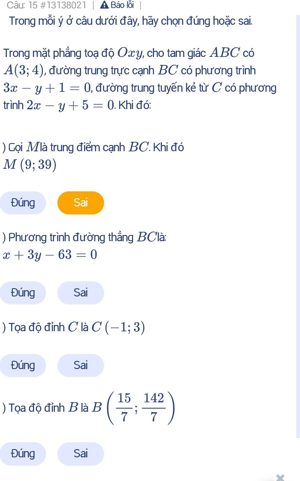 15 #13138021 Báo lỗi 
Trong mỗi ý ở câu dưới đây, hãy chọn đúng hoặc sai. 
Trong mặt phẳng toạ độ Oxy, cho tam giác ABC có
A(3;4) , đường trung trực cạnh BC có phương trình
3x-y+1=0 , đường trung tuyến kẻ từ C có phương 
trình 2x-y+5=0. Khi đó: 
) Gọi Mlà trung điểm cạnh BC. Khi đó
M(9;39)
Đúng Sai 
) Phương trình đường thẳng BClà:
x+3y-63=0
Đúng Sai 
) Tọa độ đỉnh C là C(-1;3)
Đúng Sai 
) Tọa độ đỉnh B là B( 15/7 ; 142/7 )
Đúng Sai