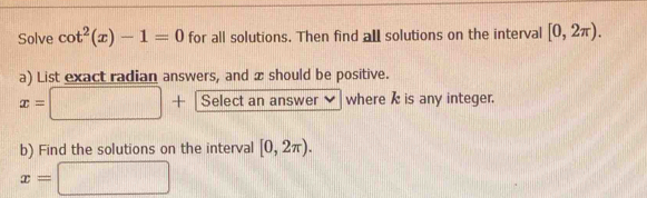 Solve cot^2(x)-1=0 for all solutions. Then find all solutions on the interval [0,2π ). 
a) List exact radian answers, and x should be positive.
x=□ + Select an answer where k is any integer. 
b) Find the solutions on the interval [0,2π ).
x=□