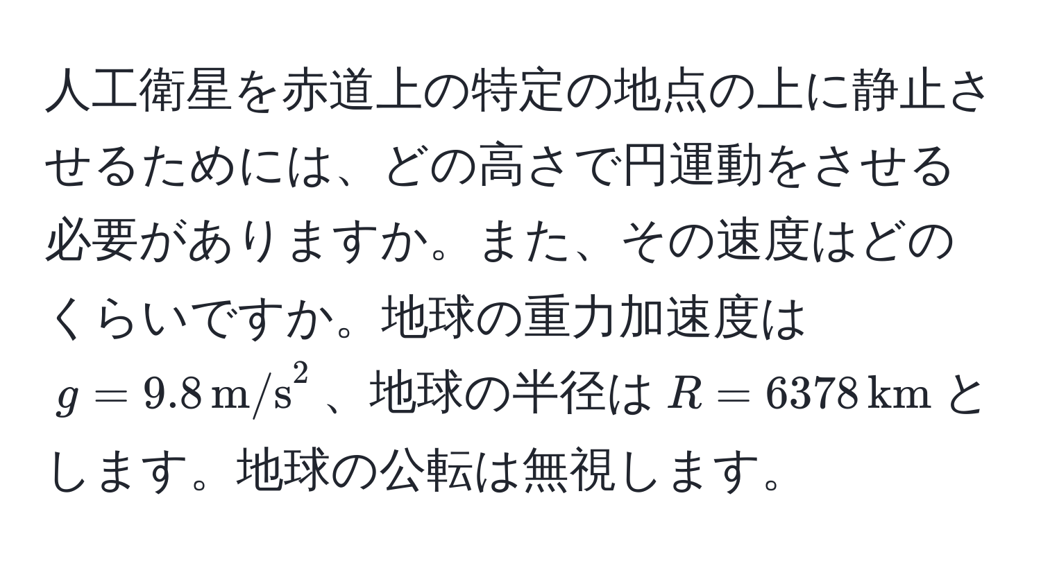 人工衛星を赤道上の特定の地点の上に静止させるためには、どの高さで円運動をさせる必要がありますか。また、その速度はどのくらいですか。地球の重力加速度は$g = 9.8 ,(m/s)^(2$、地球の半径は$R = 6378 ,km)$とします。地球の公転は無視します。