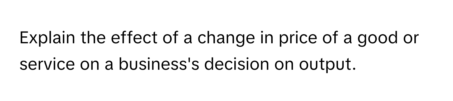 Explain the effect of a change in price of a good or service on a business's decision on output.