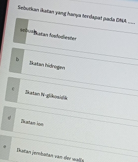 Sebutkan ikatan yang hanya terdapat pada DNA .....
sebualkatan fosfodiester
b Ikatan hidrogen
C Ikatan N-glikosidik
d 1katan ion
e Ikatan jembatan van der walls