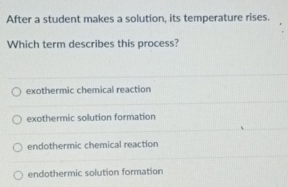 After a student makes a solution, its temperature rises.
Which term describes this process?
exothermic chemical reaction
exothermic solution formation
endothermic chemical reaction
endothermic solution formation