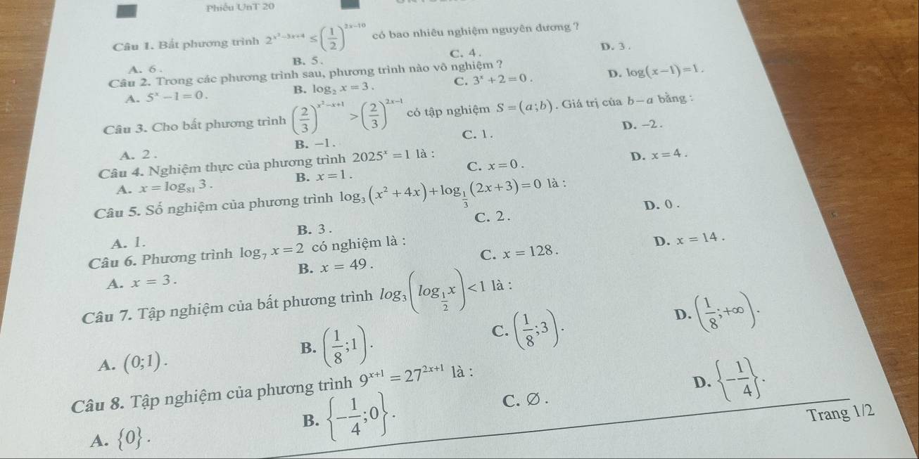 Phiếu UnT 20
Câu 1. Bất phương trình 2^(x^2)-3x+4≤ ( 1/2 )^2x-10 có bao nhiêu nghiệm nguyên đương ?
C. 4 . D. 3 .
A. 6 . B. 5 .
Câu 2. Trong các phương trình sau, phương trình nào vô nghiệm ?
A. 5^x-1=0. B. log _2x=3. C. 3^x+2=0. D. log (x-1)=1.
Câu 3. Cho bất phương trình ( 2/3 )^x^2-x+1>( 2/3 )^2x-1 có tập nghiệm S=(a;b). Giá trị của b-a bằng :
C. 1 . D. -2 .
A. 2 . B. -1.
Câu 4. Nghiệm thực của phương trình 2025^x=1 là :
D. x=4.
C. x=0.
B. x=1.
A. x=log _813.
Câu 5. Số nghiệm của phương trình log _3(x^2+4x)+log _ 1/3 (2x+3)=0 là :
D. 0 .
A. 1. B. 3 . C. 2.
Câu 6. Phương trình log _7x=2 có nghiệm là :
D. x=14.
A. x=3. B. x=49. C. x=128.
Câu 7. Tập nghiệm của bất phương trình log _3(log _ 1/2 x)<1</tex> là :
D. ( 1/8 ;+∈fty ).
A. (0;1).
B. ( 1/8 ;1).
C. ( 1/8 ;3).
Câu 8. Tập nghiệm của phương trình 9^(x+1)=27^(2x+1) là :
B.  - 1/4 ;0 . C. ∅ . D.  - 1/4  .
Trang 1/2
A.  0 .