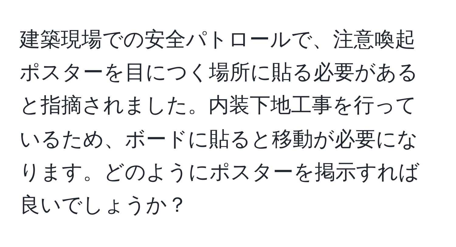 建築現場での安全パトロールで、注意喚起ポスターを目につく場所に貼る必要があると指摘されました。内装下地工事を行っているため、ボードに貼ると移動が必要になります。どのようにポスターを掲示すれば良いでしょうか？