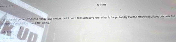 stion 1 of 10 10 Points
An ndustrial center produces refrigerator motors, but it has a 0.03 defective rate. What is the probability that the machine produces one defective
m otor in a production run of 100 items?
A. 2.16
B. 0,1645