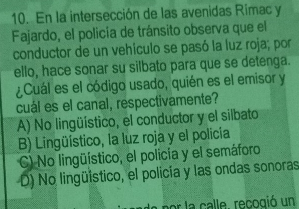 En la intersección de las avenidas Rimac y
Fajardo, el policía de tránsito observa que el
conductor de un vehículo se pasó la luz roja; por
ello, hace sonar su silbato para que se detenga.
¿Cuál es el código usado, quién es el emisor y
cuál es el canal, respectivamente?
A) No lingüístico, el conductor y el silbato
B) Lingüístico, la luz roja y el policía
C) No lingüístico, el policía y el semáforo
D) No lingüístico, el policía y las ondas sonoras
a por la calle. recogió un