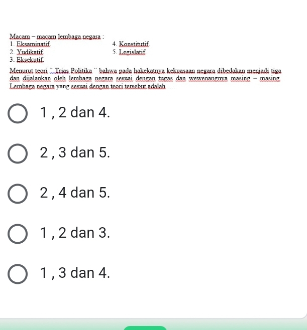 Macam - macam lembaga negara :
1. Eksaminatif. 4. Konstitutif
2. Yudikatif 5. Legislatif
3. Eksekutif.
Menurut teori ¨ Trias Politika “ bahwa pada hakekatnya kekuasaan negara dibedakan menjadi tiga
dan dijalankan oleh lembaga negara sesuai dengan tugas dan wewenangnya masing - masing.
Lembaga negara yang sesuai dengan teori tersebut adalah ....
1 , 2 dan 4.
2 , 3 dan 5.
2 , 4 dan 5.
1 , 2 dan 3.
1 , 3 dan 4.