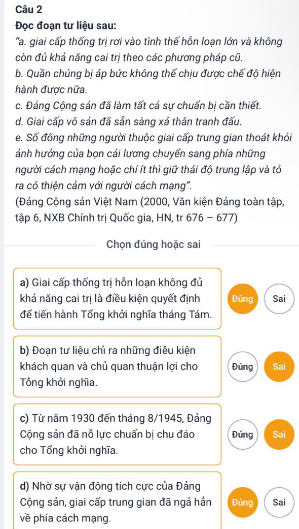 Đọc đoạn tư liệu sau: 
'a. giai cấp thống trị rơi vào tình thế hỗn loạn lớn và không 
còn đủ khả năng cai trị theo các phương pháp cũ. 
b. Quần chúng bị áp bức không thế chịu được chế độ hiện 
hành được nữa. 
c. Đảng Cộng sản đã làm tất cả sự chuẩn bị cần thiết. 
d. Giai cấp vô sản đã sẵn sàng xả thân tranh đấu. 
e. Số đông những người thuộc giai cấp trung gian thoát khỏi 
ảnh hưởng của bọn cải lương chuyển sang phía những 
người cách mạng hoặc chí ít thì giữ thái độ trung lập và tỏ 
ra có thiện cảm với người cách mạng". 
(Đảng Cộng sản Việt Nam (2000, Văn kiện Đảng toàn tập, 
tập 6, NXB Chính trị Quốc gia, HN, tr 676 - 677) 
Chọn đúng hoặc sai 
a) Giai cấp thống trị hỗn loạn không đủ 
khả năng cai trị là điều kiện quyết định Đúng Sai 
để tiến hành Tổng khởi nghĩa tháng Tám. 
b) Đoạn tư liệu chỉ ra những điều kiện 
khách quan và chủ quan thuận lợi cho Đúng Sai 
Tông khởi nghĩa. 
c) Từ năm 1930 đến tháng 8/1945, Đảng 
Cộng sản đã nỗ lực chuẩn bị chu đáo Đúng Sai 
cho Tổng khởi nghĩa. 
d) Nhờ sự vận động tích cực của Đảng 
Cộng sản, giai cấp trung gian đã ngả hắn Đúng Sai 
về phía cách mạng.